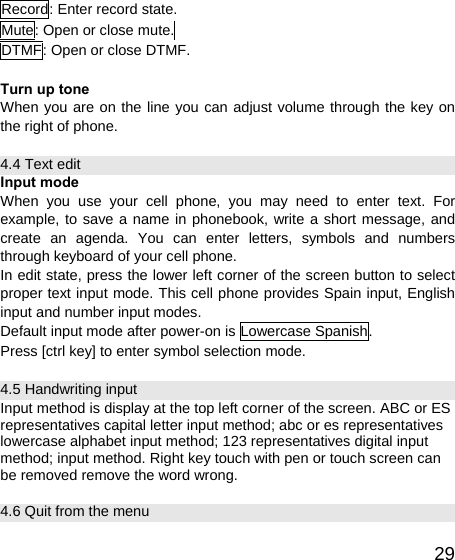   29Record: Enter record state. Mute: Open or close mute.  DTMF: Open or close DTMF.  Turn up tone When you are on the line you can adjust volume through the key on the right of phone. 4.4 Text edit Input mode When you use your cell phone, you may need to enter text. For example, to save a name in phonebook, write a short message, and create an agenda. You can enter letters, symbols and numbers through keyboard of your cell phone. In edit state, press the lower left corner of the screen button to select proper text input mode. This cell phone provides Spain input, English input and number input modes. Default input mode after power-on is Lowercase Spanish.   Press [ctrl key] to enter symbol selection mode. 4.5 Handwriting input Input method is display at the top left corner of the screen. ABC or ES representatives capital letter input method; abc or es representatives lowercase alphabet input method; 123 representatives digital input method; input method. Right key touch with pen or touch screen can be removed remove the word wrong. 4.6 Quit from the menu 