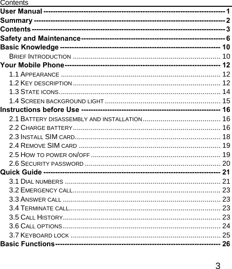   3Contents User Manual ----------------------------------------------------------------------------- 1 Summary --------------------------------------------------------------------------------- 2 Contents ----------------------------------------------------------------------------------  3 Safety and Maintenance ------------------------------------------------------------- 6 Basic Knowledge -------------------------------------------------------------------- 10 BRIEF INTRODUCTION .......................................................................... 10 Your Mobile Phone ------------------------------------------------------------------ 12 1.1 APPEARANCE ................................................................................ 12 1.2 KEY DESCRIPTION ..........................................................................  12 1.3 STATE ICONS .................................................................................  14 1.4 SCREEN BACKGROUND LIGHT .......................................................... 15 Instructions before Use ----------------------------------------------------------- 16 2.1 BATTERY DISASSEMBLY AND INSTALLATION .......................................  16 2.2 CHARGE BATTERY ..........................................................................  16 2.3 INSTALL SIM CARD ......................................................................... 18 2.4 REMOVE SIM CARD ....................................................................... 19 2.5 HOW TO POWER ON/OFF ................................................................. 19 2.6 SECURITY PASSWORD .................................................................... 20 Quick Guide --------------------------------------------------------------------------- 21 3.1 DIAL NUMBERS .............................................................................. 21 3.2 EMERGENCY CALL .......................................................................... 23 3.3 ANSWER CALL ............................................................................... 23 3.4 TERMINATE CALL............................................................................ 23 3.5 CALL HISTORY ............................................................................... 23 3.6 CALL OPTIONS ............................................................................... 24 3.7 KEYBOARD LOCK ........................................................................... 25 Basic Functions ----------------------------------------------------------------------  26 