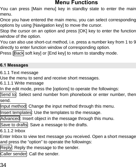   34Menu Functions You can press [Main menu] key in standby state to enter the main menu. Once you have entered the main menu, you can select corresponding options by using [Navigation key] to move the cursor. Stop the cursor on an option and press [OK] key to enter the function window of the option. You can also use short-cut method, i.e. press a number key from 1 to 9 directly to enter function window of corresponding option. Press [Back soft key] or [End key] to return to standby mode. 6.1 Messages 6.1.1 Text message Use the menu to send and receive short messages. 6.1.1.1 Write message In the edit mode, press the [options] to operate the followings: Send to: Select send number from phonebook or enter number, then send. Input method: Change the input method through this menu. Insert templates: Use the templates to the message. Advanced: Insert object in the message through this munu. Save to drafts: Save a message to the drafts. 6.1.1.2 Inbox Enter Inbox to view text message you received. Open a short message and press the “option” to operate the followings: Reply: Reply the message to the sender. Caller sender: Call the sender. 