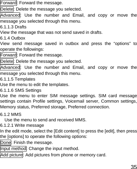   35Forward: Forward the message. Delete: Delete the message you selected. Advanced: Use the number and Email, and copy or move the message you selected through this menu. 6.1.1.3 Drafts View the message that was not send saved in drafts. 6.1.4 Outbox View send message saved in outbox and press the “options” to operate the followings: Forward: Forward the message. Delete: Delete the message you selected. Advanced: Use the number and Email, and copy or move the message you selected through this menu. 6.1.1.5 Templates Use the menu to edit the templates. 6.1.1.6 SMS Settings Use the menu to enter SIM message settings. SIM card message settings contain Profile settings, Voicemail server, Common settings, Memory status, Preferred storage, Preferred connection.   6.1.2 MMS     Use the menu to send and received MMS. 6.1.2.1 Write message In the edit mode, select the [Edit content] to press the [edit], then press the [options] to operate the following options: Done: Finish the message.   Input method: Change the input method. Add picture: Add pictures from phone or memory card. 