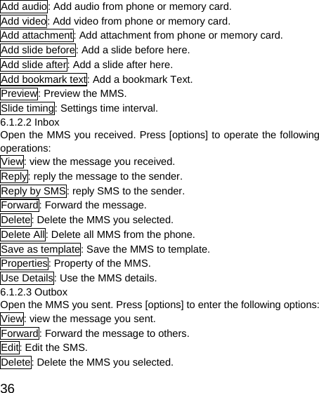   36Add audio: Add audio from phone or memory card. Add video: Add video from phone or memory card. Add attachment: Add attachment from phone or memory card.   Add slide before: Add a slide before here. Add slide after: Add a slide after here. Add bookmark text: Add a bookmark Text. Preview: Preview the MMS. Slide timing: Settings time interval. 6.1.2.2 Inbox   Open the MMS you received. Press [options] to operate the following operations:  View: view the message you received. Reply: reply the message to the sender. Reply by SMS: reply SMS to the sender. Forward: Forward the message. Delete: Delete the MMS you selected. Delete All: Delete all MMS from the phone. Save as template: Save the MMS to template. Properties: Property of the MMS. Use Details: Use the MMS details. 6.1.2.3 Outbox Open the MMS you sent. Press [options] to enter the following options: View: view the message you sent. Forward: Forward the message to others. Edit: Edit the SMS. Delete: Delete the MMS you selected. 