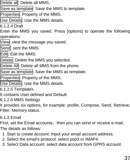   37Delete all: Delete all MMS. Save as template: Save the MMS to template. Properties: Property of the MMS. Use Details: Use the MMS details. 6.1.2.4 Draft Enter the MMS you saved. Press [options] to operate the following operations: View: view the message you saved. Send: sent the MMS. Edit: Edit the MMS. Delete: Delete the MMS you selected. Delete All: Delete all MMS from the phone. Save as template: Save the MMS as template. Properties: Property of the MMS. Use Details: Use the MMS details. 6.1.2.5 Templates It contains User defined and Default. 6.1.2.6 MMS Settings It provides six options, for example: profile, Compose, Send, Retrieve, Filter, Memory status. 6.1.3 Email First, set the Email accounts，then you can send or receive e-mail. The details as follows:   1. Start to create account: Input your email account address.   2. Select the email’s protocol: select pop3 or IMAP4.   3. Select Data account: select data account from GPRS account. 