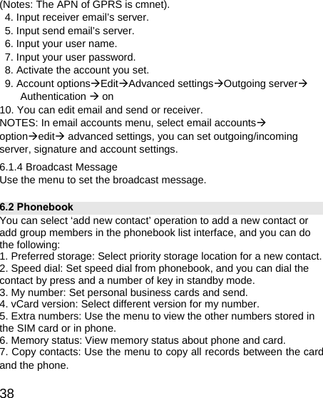   38(Notes: The APN of GPRS is cmnet).   4. Input receiver email’s server.   5. Input send email’s server.   6. Input your user name.   7. Input your user password.   8. Activate the account you set.   9. Account optionsÆEditÆAdvanced settingsÆOutgoing serverÆ Authentication Æ on 10. You can edit email and send or receiver. NOTES: In email accounts menu, select email accountsÆ optionÆeditÆ advanced settings, you can set outgoing/incoming server, signature and account settings. 6.1.4 Broadcast Message Use the menu to set the broadcast message. 6.2 Phonebook You can select ‘add new contact’ operation to add a new contact or add group members in the phonebook list interface, and you can do the following: 1. Preferred storage: Select priority storage location for a new contact. 2. Speed dial: Set speed dial from phonebook, and you can dial the contact by press and a number of key in standby mode. 3. My number: Set personal business cards and send. 4. vCard version: Select different version for my number. 5. Extra numbers: Use the menu to view the other numbers stored in the SIM card or in phone. 6. Memory status: View memory status about phone and card. 7. Copy contacts: Use the menu to copy all records between the card and the phone. 