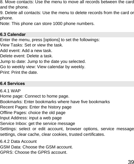   398. Move contacts: Use the menu to move all records between the card and the phone. 9. Delete all contacts: Use the menu to delete records from the card or phone. Note: This phone can store 1000 phone numbers. 6.3 Calendar   Enter the menu, press [options] to set the followings: View Tasks: Set or view the task. Add event: Add a new task. Delete event: Delete a task. Jump to date: Jump to the date you selected. Go to weekly view: View calendar by weekly. Print: Print the date. 6.4 Services 6.4.1 WAP Home page: Connect to home page. Bookmarks: Enter bookmarks where have five bookmarks   Recent Pages: Enter the history page Offline Pages: choice the old page Input Address: input a web page Service Inbox: get the service message Settings: select or edit account, browser options, service message settings, clear cache, clear cookies, trusted certificates. 6.4.2 Data Account GSM Data: Choose the GSM account. GPRS: Choose the GPRS account. 