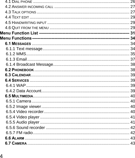   4 4.1 DIAL PHONE .................................................................................. 26 4.2 ANSWER INCOMING CALL ................................................................ 27 4.3 TALK OPTIONS ............................................................................... 27 4.4 TEXT EDIT ..................................................................................... 29 4.5 HANDWRITING INPUT ...................................................................... 29 4.6 QUIT FROM THE MENU .................................................................... 29 Menu Function List ----------------------------------------------------------------- 31 Menu Functions ----------------------------------------------------------------------  34 6.1 MESSAGES ................................................................................... 34 6.1.1 Text message ..........................................................................  34 6.1.2 MMS ........................................................................................ 35 6.1.3 Email ....................................................................................... 37 6.1.4 Broadcast Message ................................................................. 38 6.2 PHONEBOOK ................................................................................. 38 6.3 CALENDAR .................................................................................... 39 6.4 SERVICES ..................................................................................... 39 6.4.1 WAP ........................................................................................ 39 6.4.2 Data Account ...........................................................................  39 6.5 MULTIMEDIA ..................................................................................  40 6.5.1 Camera ................................................................................... 40 6.5.2 Image viewer ........................................................................... 40 6.5.4 Video recorder .........................................................................  40 6.5.4 Video player ............................................................................ 41 6.5.5 Audio player ............................................................................ 41 6.5.6 Sound recorder ....................................................................... 42 6.5.7 FM radio .................................................................................. 42 6.6 ALARM ......................................................................................... 43 6.7 CAMERA .......................................................................................  43 