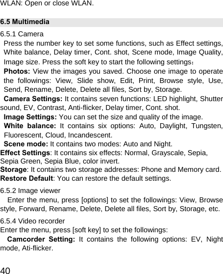   40WLAN: Open or close WLAN. 6.5 Multimedia 6.5.1 Camera Press the number key to set some functions, such as Effect settings, White balance, Delay timer, Cont. shot, Scene mode, Image Quality, Image size. Press the soft key to start the following settings： Photos: View the images you saved. Choose one image to operate the followings: View, Slide show, Edit, Print, Browse style, Use,  Send, Rename, Delete, Delete all files, Sort by, Storage. Camera Settings: It contains seven functions: LED highlight, Shutter sound, EV, Contrast, Anti-flicker, Delay timer, Cont. shot. Image Settings: You can set the size and quality of the image. White balance: It contains six options: Auto, Daylight, Tungsten, Fluorescent, Cloud, Incandescent. Scene mode: It contains two modes: Auto and Night. Effect Settings: It contains six effects: Normal, Grayscale, Sepia, Sepia Green, Sepia Blue, color invert. Storage: It contains two storage addresses: Phone and Memory card. Restore Default: You can restore the default settings. 6.5.2 Image viewer    Enter the menu, press [options] to set the followings: View, Browse style, Forward, Rename, Delete, Delete all files, Sort by, Storage, etc. 6.5.4 Video recorder Enter the menu, press [soft key] to set the followings: Camcorder Setting: It contains the following options: EV, Night mode, Ati-flicker. 