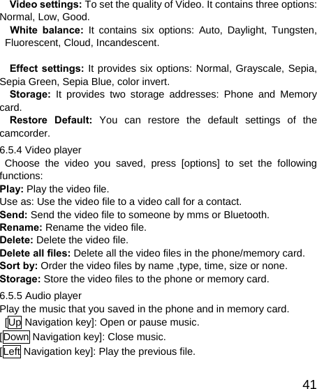   41Video settings: To set the quality of Video. It contains three options: Normal, Low, Good. White balance: It contains six options: Auto, Daylight, Tungsten, Fluorescent, Cloud, Incandescent.   Effect settings: It provides six options: Normal, Grayscale, Sepia, Sepia Green, Sepia Blue, color invert. Storage: It provides two storage addresses: Phone and Memory card. Restore Default: You can restore the default settings of the camcorder. 6.5.4 Video player  Choose the video you saved, press [options] to set the following functions: Play: Play the video file. Use as: Use the video file to a video call for a contact. Send: Send the video file to someone by mms or Bluetooth. Rename: Rename the video file. Delete: Delete the video file. Delete all files: Delete all the video files in the phone/memory card. Sort by: Order the video files by name ,type, time, size or none. Storage: Store the video files to the phone or memory card. 6.5.5 Audio player Play the music that you saved in the phone and in memory card.   [Up Navigation key]: Open or pause music. [Down Navigation key]: Close music. [Left Navigation key]: Play the previous file. 