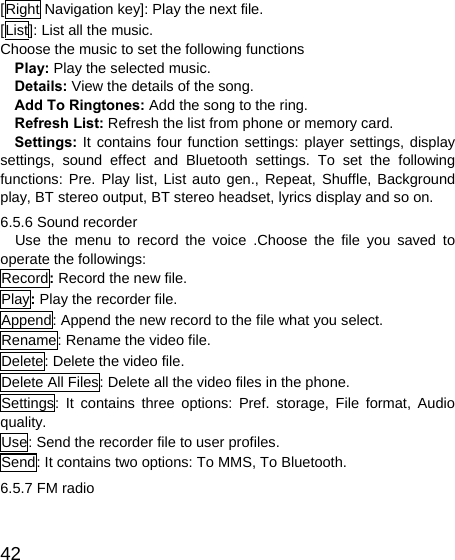   42[Right Navigation key]: Play the next file. [List]: List all the music. Choose the music to set the following functions   Play: Play the selected music. Details: View the details of the song. Add To Ringtones: Add the song to the ring. Refresh List: Refresh the list from phone or memory card. Settings: It contains four function settings: player settings, display settings, sound effect and Bluetooth settings. To set the following functions: Pre. Play list, List auto gen., Repeat, Shuffle, Background play, BT stereo output, BT stereo headset, lyrics display and so on. 6.5.6 Sound recorder   Use the menu to record the voice .Choose the file you saved to operate the followings: Record: Record the new file. Play: Play the recorder file. Append: Append the new record to the file what you select. Rename: Rename the video file. Delete: Delete the video file. Delete All Files: Delete all the video files in the phone. Settings: It contains three options: Pref. storage, File format, Audio quality. Use: Send the recorder file to user profiles. Send: It contains two options: To MMS, To Bluetooth. 6.5.7 FM radio 