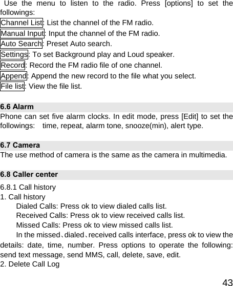   43 Use the menu to listen to the radio. Press [options] to set the followings: Channel List: List the channel of the FM radio. Manual Input: Input the channel of the FM radio. Auto Search: Preset Auto search. Settings: To set Background play and Loud speaker. Record: Record the FM radio file of one channel. Append: Append the new record to the file what you select. File list: View the file list. 6.6 Alarm   Phone can set five alarm clocks. In edit mode, press [Edit] to set the followings:    time, repeat, alarm tone, snooze(min), alert type. 6.7 Camera   The use method of camera is the same as the camera in multimedia. 6.8 Caller center 6.8.1 Call history   1. Call history Dialed Calls: Press ok to view dialed calls list. Received Calls: Press ok to view received calls list. Missed Calls: Press ok to view missed calls list. In the missed、dialed、received calls interface, press ok to view the details: date, time, number. Press options to operate the following: send text message, send MMS, call, delete, save, edit. 2. Delete Call Log 