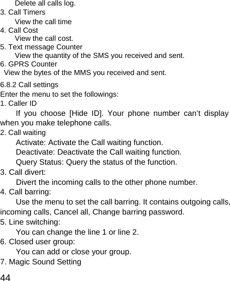   44Delete all calls log. 3. Call Timers View the call time 4. Call Cost View the call cost. 5. Text message Counter View the quantity of the SMS you received and sent.   6. GPRS Counter   View the bytes of the MMS you received and sent. 6.8.2 Call settings     Enter the menu to set the followings: 1. Caller ID If you choose [Hide ID]. Your phone number can’t display when you make telephone calls. 2. Call waiting Activate: Activate the Call waiting function. Deactivate: Deactivate the Call waiting function. Query Status: Query the status of the function. 3. Call divert:     Divert the incoming calls to the other phone number. 4. Call barring: Use the menu to set the call barring. It contains outgoing calls, incoming calls, Cancel all, Change barring password. 5. Line switching: You can change the line 1 or line 2. 6. Closed user group: You can add or close your group. 7. Magic Sound Setting 