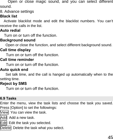   45Open or close magic sound, and you can select different sound. 8. Advance settings   Black list   Activate blacklist mode and edit the blacklist numbers. You can’t receive the calls in the list. Auto redial   Turn on or turn off the function. Background sound    Open or close the function, and select different background sound. Call time display   Turn on or turn off the function. Call time reminder     Turn on or turn off the function.   Auto quick end    Set talk time, and the call is hanged up automatically when to the setting time. Reject by SMS Turn on or turn off the function.   6.9 Tasks Enter the menu, view the task lists and choose the task you saved. Press [Option] to set the followings: View: You can view the task. Add: Add a new task. Edit: Edit the task you selected. Delete: Delete the task what you select. 