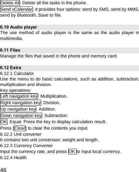   46Delete All: Delete all the tasks in the phone. Send vCalendar: It provides four options: send by SMS, send by MMS, send by Bluetooth, Save to file. 6.10 Audio player The use method of audio player is the same as the audio player in multimedia. 6.11 Files Manage the files that saved in the phone and memory card. 6.12 Extra 6.12.1 Calculator Use the menu to do basic calculations, such as addition, subtraction, multiplication and division. Key operations: Left navigation key: Multiplication. Right navigation key: Division. Up navigation key: Addition. Down navigation key: Subtraction. OK: Equal. Press the key to display calculation result. Press [Clear] to clear the contents you input. 6.12.2 Unit converter It contains two unit conversion: weight and length. 6.12.3 Currency Converter Input the currency rate, and press OK to input local currency. 6.12.4 Health 