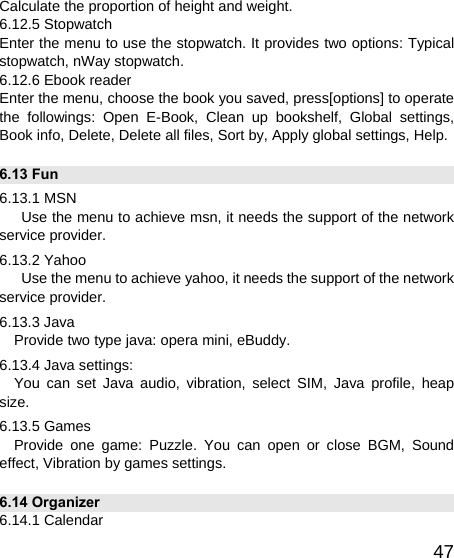   47Calculate the proportion of height and weight. 6.12.5 Stopwatch Enter the menu to use the stopwatch. It provides two options: Typical stopwatch, nWay stopwatch. 6.12.6 Ebook reader Enter the menu, choose the book you saved, press[options] to operate the followings: Open E-Book, Clean up bookshelf, Global settings, Book info, Delete, Delete all files, Sort by, Apply global settings, Help. 6.13 Fun 6.13.1 MSN       Use the menu to achieve msn, it needs the support of the network service provider. 6.13.2 Yahoo       Use the menu to achieve yahoo, it needs the support of the network service provider. 6.13.3 Java Provide two type java: opera mini, eBuddy. 6.13.4 Java settings:   You can set Java audio, vibration, select SIM, Java profile, heap size. 6.13.5 Games Provide one game: Puzzle. You can open or close BGM, Sound effect, Vibration by games settings. 6.14 Organizer 6.14.1 Calendar 