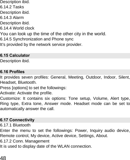   48Description ibid. 6.14.2 Tasks Description ibid. 6.14.3 Alarm Description ibid. 6.14.4 World clock You can look up the time of the other city in the world. 6.14.5 Synchronization and Phone sync It’s provided by the network service provider. 6.15 Calculator Description ibid. 6.16 Profiles It provides seven profiles: General, Meeting, Outdoor, Indoor, Silent, Headset, Bluetooth. Press [options] to set the followings: Activate: Activate the profile. Customize: It contains six options: Tone setup, Volume, Alert type, Ring type, Extra tone, Answer mode. Headset mode can be set to automatically answer the call. 6.17 Connectivity 6.17.1 Bluetooth Enter the menu to set the followings: Power, Inquiry audio device, Remote control, My device, Active device, Settings, About. 6.17.2 Conn. Management It is used to display date of the WLAN connection. 