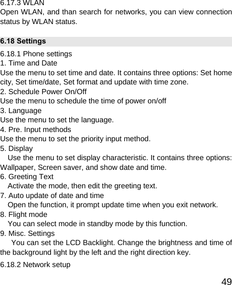   496.17.3 WLAN Open WLAN, and than search for networks, you can view connection status by WLAN status. 6.18 Settings 6.18.1 Phone settings 1. Time and Date Use the menu to set time and date. It contains three options: Set home city, Set time/date, Set format and update with time zone. 2. Schedule Power On/Off Use the menu to schedule the time of power on/off   3. Language Use the menu to set the language. 4. Pre. Input methods Use the menu to set the priority input method. 5. Display       Use the menu to set display characteristic. It contains three options: Wallpaper, Screen saver, and show date and time. 6. Greeting Text Activate the mode, then edit the greeting text. 7. Auto update of date and time     Open the function, it prompt update time when you exit network. 8. Flight mode     You can select mode in standby mode by this function. 9. Misc. Settings You can set the LCD Backlight. Change the brightness and time of the background light by the left and the right direction key. 6.18.2 Network setup 