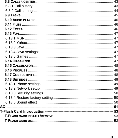   56.8 CALLER CENTER ............................................................................  43 6.8.1 Call history .............................................................................. 43 6.8.2 Call settings ............................................................................. 44 6.9 TASKS .......................................................................................... 45 6.10 AUDIO PLAYER ............................................................................ 46 6.11 FILES ......................................................................................... 46 6.12 EXTRA ........................................................................................ 46 6.13 FUN ............................................................................................ 47 6.13.1 MSN ...................................................................................... 47 6.13.2 Yahoo .................................................................................... 47 6.13.3 Java ...................................................................................... 47 6.13.4 Java settings: ........................................................................ 47 6.13.5 Games .................................................................................. 47 6.14 ORGANIZER................................................................................. 47 6.15 CALCULATOR ..............................................................................  48 6.16 PROFILES ................................................................................... 48 6.17 CONNECTIVITY ............................................................................. 48 6.18 SETTINGS ................................................................................... 49 6.18.1 Phone settings....................................................................... 49 6.18.2 Network setup ....................................................................... 49 6.18.3 Security settings .................................................................... 50 6.18.4 Restore factory setting........................................................... 50 6.18.5 Sound effect .......................................................................... 50 AQ ---------------------------------------------------------------------------------------- 51 T-Flash Card Introduction -------------------------------------------------------- 53 T-FLASH CARD INSTALL/REMOVE ..........................................................  53 T-FLASH CARD USE ............................................................................. 53  