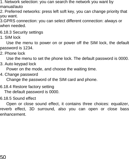  501. Network selection: you can search the network you want by manual/auto 2. Preferred networks: press left soft key, you can change priority that you want. 3.GPRS connection: you can select different connection: always or when needed. 6.18.3 Security settings 1. SIM lock    Use the menu to power on or power off the SIM lock, the default password is 1234. 2. Phone lock       Use the menu to set the phone lock. The default password is 0000. 3. Auto keypad lock       Power on the mode, and choose the waiting time. 4. Change password       Change the password of the SIM card and phone. 6.18.4 Restore factory setting The default password is 0000. 6.18.5 Sound effect    Open or close sound effect, it contains three choices: equalizer, reverb effect, 3D surround, also you can open or close bass enhancement. 
