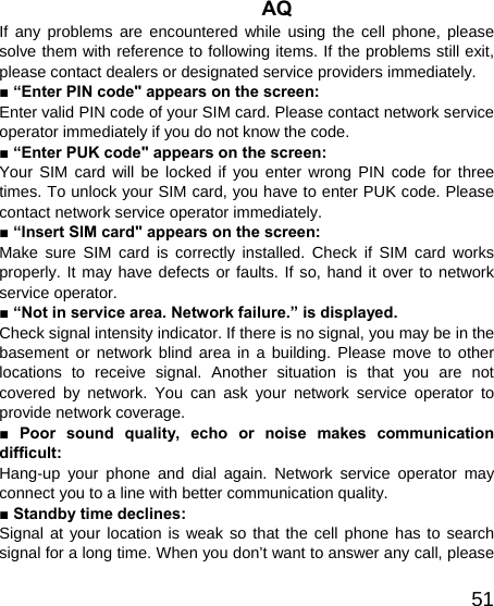   51AQ If any problems are encountered while using the cell phone, please solve them with reference to following items. If the problems still exit, please contact dealers or designated service providers immediately. ■ “Enter PIN code&quot; appears on the screen: Enter valid PIN code of your SIM card. Please contact network service operator immediately if you do not know the code. ■ “Enter PUK code&quot; appears on the screen: Your SIM card will be locked if you enter wrong PIN code for three times. To unlock your SIM card, you have to enter PUK code. Please contact network service operator immediately. ■ “Insert SIM card&quot; appears on the screen: Make sure SIM card is correctly installed. Check if SIM card works properly. It may have defects or faults. If so, hand it over to network service operator. ■ “Not in service area. Network failure.” is displayed. Check signal intensity indicator. If there is no signal, you may be in the basement or network blind area in a building. Please move to other locations to receive signal. Another situation is that you are not covered by network. You can ask your network service operator to provide network coverage. ■ Poor sound quality, echo or noise makes communication difficult: Hang-up your phone and dial again. Network service operator may connect you to a line with better communication quality. ■ Standby time declines: Signal at your location is weak so that the cell phone has to search signal for a long time. When you don’t want to answer any call, please 