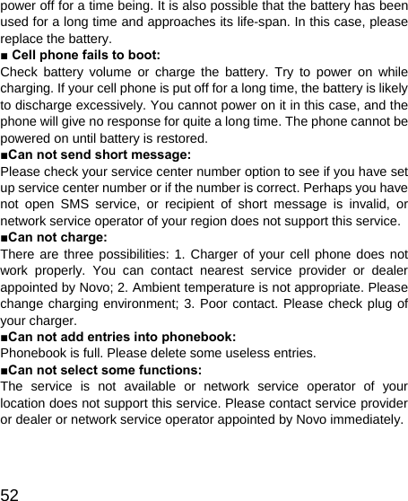   52power off for a time being. It is also possible that the battery has been used for a long time and approaches its life-span. In this case, please replace the battery. ■ Cell phone fails to boot: Check battery volume or charge the battery. Try to power on while charging. If your cell phone is put off for a long time, the battery is likely to discharge excessively. You cannot power on it in this case, and the phone will give no response for quite a long time. The phone cannot be powered on until battery is restored. ■Can not send short message: Please check your service center number option to see if you have set up service center number or if the number is correct. Perhaps you have not open SMS service, or recipient of short message is invalid, or network service operator of your region does not support this service. ■Can not charge: There are three possibilities: 1. Charger of your cell phone does not work properly. You can contact nearest service provider or dealer appointed by Novo; 2. Ambient temperature is not appropriate. Please change charging environment; 3. Poor contact. Please check plug of your charger. ■Can not add entries into phonebook: Phonebook is full. Please delete some useless entries. ■Can not select some functions: The service is not available or network service operator of your location does not support this service. Please contact service provider or dealer or network service operator appointed by Novo immediately.  