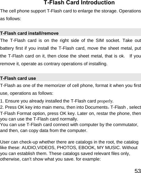   53T-Flash Card Introduction The cell phone support T-Flash card to enlarge the storage. Operations as follows: T-Flash card install/remove The T-Flash card is on the right side of the SIM socket. Take out battery first if you install the T-Flash card, move the sheet metal, put the T-Flash card on it, then close the sheet metal, that is ok.  If you remove it, operate as contrary operations of installing. T-Flash card use T-Flash as one of the memorizer of cell phone, format it when you first use, operations as follows: 1. Ensure you already installed the T-Flash card properly. 2. Press OK key into main menu, then into Documents，T-Flash , select T-Flash Format option, press OK key. Later on, restar the phone, then you can use the T-Flash card normally. You can use T-Flash card connect with computer by the commutator, and then, can copy data from the computer.  User can check-up whether there are catalogs in the root, the catalog like these: AUDIO,VIDEOS, PHOTOS, EBOOK, MY MUSIC. Without you can establish them. These catalogs saved relevant files only, otherwise, can’t show what you save. for example: 