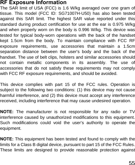   55RF Exposure Information   The SAR limit of USA (FCC) is 1.6 W/kg averaged over one gram of tissue. This model (FCC ID: SG71007H-U50) has also been tested against this SAR limit. The highest SAR value reported under this standard during product certification for use at the ear is 0.975 W/kg and when properly worn on the body is 0.996 W/kg. This device was tested for typical body-worn operations with the back of the handset kept 1.5cm from the body. To maintain compliance with FCC RF exposure requirements, use accessories that maintain a 1.5cm separation distance between the user&apos;s body and the back of the handset. The use of belt clips, holsters and similar accessories should not contain metallic components in its assembly. The use of accessories that do not satisfy these requirements may not comply with FCC RF exposure requirements, and should be avoided.  This device complies with part 15 of the FCC rules. Operation is subject to the following two conditions: (1) this device may not cause harmful interference, and (2) this device must accept any interference received, including interference that may cause undesired operation.  NOTE: The manufacturer is not responsible for any radio or TV interference caused by unauthorized modifications to this equipment. Such modifications could void the user’s authority to operate the equipment.  NOTE: This equipment has been tested and found to comply with the limits for a Class B digital device, pursuant to part 15 of the FCC Rules.   These limits are designed to provide reasonable protection against 