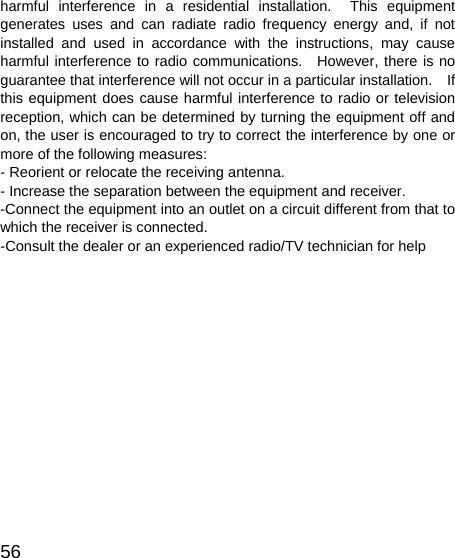   56harmful interference in a residential installation.  This equipment generates uses and can radiate radio frequency energy and, if not installed and used in accordance with the instructions, may cause harmful interference to radio communications.  However, there is no guarantee that interference will not occur in a particular installation.    If this equipment does cause harmful interference to radio or television reception, which can be determined by turning the equipment off and on, the user is encouraged to try to correct the interference by one or more of the following measures: - Reorient or relocate the receiving antenna. - Increase the separation between the equipment and receiver. -Connect the equipment into an outlet on a circuit different from that to which the receiver is connected. -Consult the dealer or an experienced radio/TV technician for help       