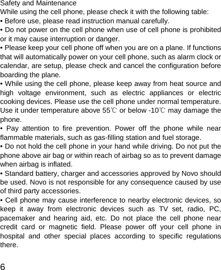   6 Safety and Maintenance While using the cell phone, please check it with the following table: • Before use, please read instruction manual carefully. • Do not power on the cell phone when use of cell phone is prohibited or it may cause interruption or danger. • Please keep your cell phone off when you are on a plane. If functions that will automatically power on your cell phone, such as alarm clock or calendar, are setup, please check and cancel the configuration before boarding the plane. • While using the cell phone, please keep away from heat source and high voltage environment, such as electric appliances or electric cooking devices. Please use the cell phone under normal temperature. Use it under temperature above 55  or below ℃-10  may damage the ℃phone. • Pay attention to fire prevention. Power off the phone while near flammable materials, such as gas-filling station and fuel storage. • Do not hold the cell phone in your hand while driving. Do not put the phone above air bag or within reach of airbag so as to prevent damage when airbag is inflated. • Standard battery, charger and accessories approved by Novo should be used. Novo is not responsible for any consequence caused by use of third party accessories. • Cell phone may cause interference to nearby electronic devices, so keep it away from electronic devices such as TV set, radio, PC, pacemaker and hearing aid, etc. Do not place the cell phone near credit card or magnetic field. Please power off your cell phone in hospital and other special places according to specific regulations there. 