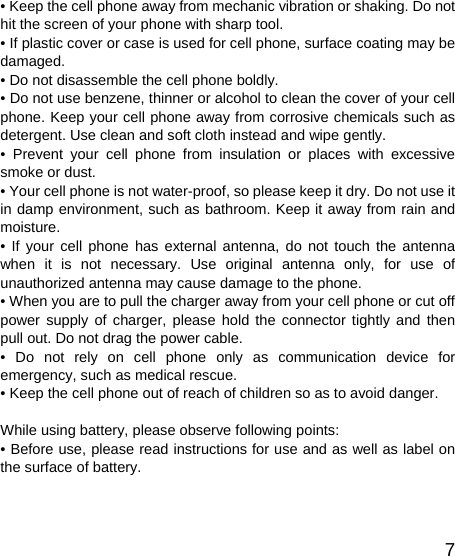   7• Keep the cell phone away from mechanic vibration or shaking. Do not hit the screen of your phone with sharp tool. • If plastic cover or case is used for cell phone, surface coating may be damaged. • Do not disassemble the cell phone boldly. • Do not use benzene, thinner or alcohol to clean the cover of your cell phone. Keep your cell phone away from corrosive chemicals such as detergent. Use clean and soft cloth instead and wipe gently. • Prevent your cell phone from insulation or places with excessive smoke or dust. • Your cell phone is not water-proof, so please keep it dry. Do not use it in damp environment, such as bathroom. Keep it away from rain and moisture. • If your cell phone has external antenna, do not touch the antenna when it is not necessary. Use original antenna only, for use of unauthorized antenna may cause damage to the phone.   • When you are to pull the charger away from your cell phone or cut off power supply of charger, please hold the connector tightly and then pull out. Do not drag the power cable. • Do not rely on cell phone only as communication device for emergency, such as medical rescue. • Keep the cell phone out of reach of children so as to avoid danger.  While using battery, please observe following points: • Before use, please read instructions for use and as well as label on the surface of battery. 