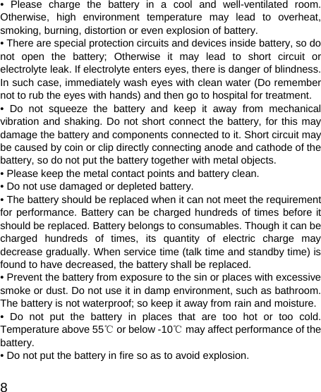   8 • Please charge the battery in a cool and well-ventilated room. Otherwise, high environment temperature may lead to overheat, smoking, burning, distortion or even explosion of battery. • There are special protection circuits and devices inside battery, so do not open the battery; Otherwise it may lead to short circuit or electrolyte leak. If electrolyte enters eyes, there is danger of blindness. In such case, immediately wash eyes with clean water (Do remember not to rub the eyes with hands) and then go to hospital for treatment. • Do not squeeze the battery and keep it away from mechanical vibration and shaking. Do not short connect the battery, for this may damage the battery and components connected to it. Short circuit may be caused by coin or clip directly connecting anode and cathode of the battery, so do not put the battery together with metal objects. • Please keep the metal contact points and battery clean. • Do not use damaged or depleted battery. • The battery should be replaced when it can not meet the requirement for performance. Battery can be charged hundreds of times before it should be replaced. Battery belongs to consumables. Though it can be charged hundreds of times, its quantity of electric charge may decrease gradually. When service time (talk time and standby time) is found to have decreased, the battery shall be replaced. • Prevent the battery from exposure to the sin or places with excessive smoke or dust. Do not use it in damp environment, such as bathroom. The battery is not waterproof; so keep it away from rain and moisture. • Do not put the battery in places that are too hot or too cold. Temperature above 55  or below ℃-10  may affect performance of the ℃battery. • Do not put the battery in fire so as to avoid explosion. 