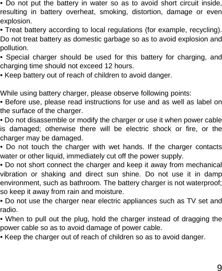   9• Do not put the battery in water so as to avoid short circuit inside, resulting in battery overheat, smoking, distortion, damage or even explosion. • Treat battery according to local regulations (for example, recycling). Do not treat battery as domestic garbage so as to avoid explosion and pollution. • Special charger should be used for this battery for charging, and charging time should not exceed 12 hours. • Keep battery out of reach of children to avoid danger.  While using battery charger, please observe following points: • Before use, please read instructions for use and as well as label on the surface of the charger. • Do not disassemble or modify the charger or use it when power cable is damaged; otherwise there will be electric shock or fire, or the charger may be damaged. • Do not touch the charger with wet hands. If the charger contacts water or other liquid, immediately cut off the power supply. • Do not short connect the charger and keep it away from mechanical vibration or shaking and direct sun shine. Do not use it in damp environment, such as bathroom. The battery charger is not waterproof; so keep it away from rain and moisture. • Do not use the charger near electric appliances such as TV set and radio. • When to pull out the plug, hold the charger instead of dragging the power cable so as to avoid damage of power cable. • Keep the charger out of reach of children so as to avoid danger. 