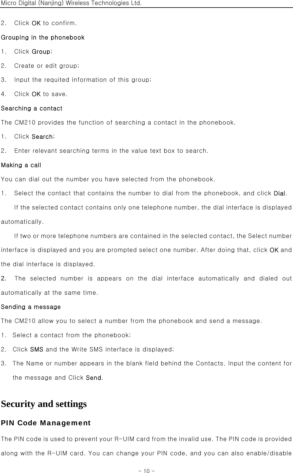 Micro Digital (Nanjing) Wireless Technologies Ltd.  - 10 - 2.  Click OK to confirm. Grouping in the phonebook 1.  Click Group; 2.    Create or edit group; 3.    Input the requited information of this group; 4.  Click OK to save. Searching a contact The CM210 provides the function of searching a contact in the phonebook. 1.  Click Search; 2.    Enter relevant searching terms in the value text box to search. Making a call You can dial out the number you have selected from the phonebook. 1.    Select the contact that contains the number to dial from the phonebook, and click Dial. If the selected contact contains only one telephone number, the dial interface is displayed automatically. If two or more telephone numbers are contained in the selected contact, the Select number interface is displayed and you are prompted select one number. After doing that, click OK and the dial interface is displayed. 2.   The selected number is appears on the dial interface automatically  and  dialed  out automatically at the same time. Sending a message The CM210 allow you to select a number from the phonebook and send a message. 1. Select a contact from the phonebook; 2. Click SMS and the Write SMS interface is displayed; 3. The Name or number appears in the blank field behind the Contacts. Input the content for the message and Click Send.  Security and settings PIN Code Management The PIN code i s us ed to pre vent your R-UIM  car d from the inv ali d u se. The  PIN  code  is p rovided along with the R-UIM card. You can change your PIN code, and you can also enable/disable 