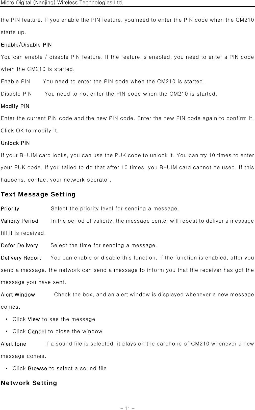 Micro Digital (Nanjing) Wireless Technologies Ltd.  - 11 - the PIN feature. If you enable the PIN feature, you need to enter the PIN code when the CM210 starts up. Enable/Disable PIN   You can enable / disable PIN feature. If the feature is enabled, you need to enter a PIN code when the CM210 is started. Enable PIN    You need to enter the PIN code when the CM210 is started. Disable PIN    You need to not enter the PIN code when the CM210 is started. Modify PIN Enter the current PIN code and the new PIN code. Enter the new PIN code again to confirm it. Click OK to modify it. Unlock PIN If your R-UIM card locks, you can use the PUK code to unlock it. You can try 10 times to enter your PUK code. If you failed to do that after 10 times, you R-UIM card cannot be used. If this happens, contact your network operator. Text Message Setting Priority          Select the priority level for sending a message. Validity Period    In the period of validity, the message center will repeat to deliver a message till it is received. Defer Delivery        Select the time for sending a message. Delivery Report   You can enable or disable this function. If the function is enabled, after you send a message, the network can send a message to inform you that the receiver has got the message you have sent. Alert Window      Check the box, and an alert window is displayed whenever a new message comes.  · Click View to see the message  · Click Cancel to close the window Alert tone      If a sound file is selected, it plays on the earphone of CM210 whenever a new message comes.  · Click Browse to select a sound file Network Setting 