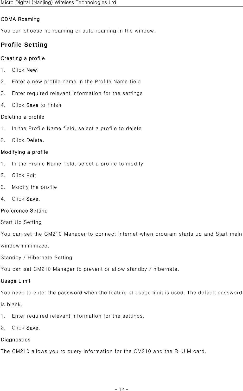 Micro Digital (Nanjing) Wireless Technologies Ltd.  - 12 - CDMA Roaming You can choose no roaming or auto roaming in the window. Profile Setting Creating a profile 1.  Click New; 2.    Enter a new profile name in the Profile Name field 3.    Enter required relevant information for the settings 4.  Click Save to finish Deleting a profile 1.    In the Profile Name field, select a profile to delete 2.  Click Delete. Modifying a profile 1.    In the Profile Name field, select a profile to modify 2.  Click Edit 3.    Modify the profile 4.  Click Save. Preference Setting Start Up Setting You can set the CM210 Manager to connect internet when program starts up and Start main window minimized. Standby / Hibernate Setting You can set CM210 Manager to prevent or allow standby / hibernate. Usage Limit You need to enter the password when the feature of usage limit is used. The default password is blank. 1.    Enter required relevant information for the settings. 2.  Click Save. Diagnostics The CM210 allows you to query information for the CM210 and the R-UIM card.  