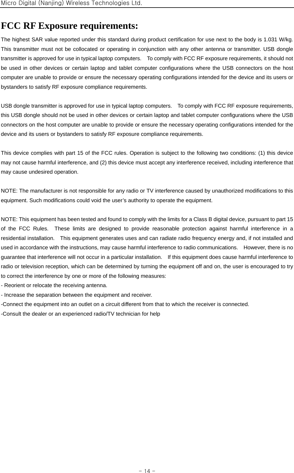 Micro Digital (Nanjing) Wireless Technologies Ltd.  - 14 - FCC RF Exposure requirements:   The highest SAR value reported under this standard during product certification for use next to the body is 1.031 W/kg.   This transmitter must not be collocated or operating in conjunction with any other antenna or transmitter. USB dongle transmitter is approved for use in typical laptop computers.    To comply with FCC RF exposure requirements, it should not be used in other devices or certain laptop and tablet computer configurations where the USB connectors on the host computer are unable to provide or ensure the necessary operating configurations intended for the device and its users or bystanders to satisfy RF exposure compliance requirements.  USB dongle transmitter is approved for use in typical laptop computers.    To comply with FCC RF exposure requirements, this USB dongle should not be used in other devices or certain laptop and tablet computer configurations where the USB connectors on the host computer are unable to provide or ensure the necessary operating configurations intended for the device and its users or bystanders to satisfy RF exposure compliance requirements.  This device complies with part 15 of the FCC rules. Operation is subject to the following two conditions: (1) this device may not cause harmful interference, and (2) this device must accept any interference received, including interference that may cause undesired operation.  NOTE: The manufacturer is not responsible for any radio or TV interference caused by unauthorized modifications to this equipment. Such modifications could void the user’s authority to operate the equipment.  NOTE: This equipment has been tested and found to comply with the limits for a Class B digital device, pursuant to part 15 of the FCC Rules.  These limits are designed to provide reasonable protection against harmful interference in a residential installation.    This equipment generates uses and can radiate radio frequency energy and, if not installed and used in accordance with the instructions, may cause harmful interference to radio communications.    However, there is no guarantee that interference will not occur in a particular installation.    If this equipment does cause harmful interference to radio or television reception, which can be determined by turning the equipment off and on, the user is encouraged to try to correct the interference by one or more of the following measures: - Reorient or relocate the receiving antenna. - Increase the separation between the equipment and receiver. -Connect the equipment into an outlet on a circuit different from that to which the receiver is connected. -Consult the dealer or an experienced radio/TV technician for help  