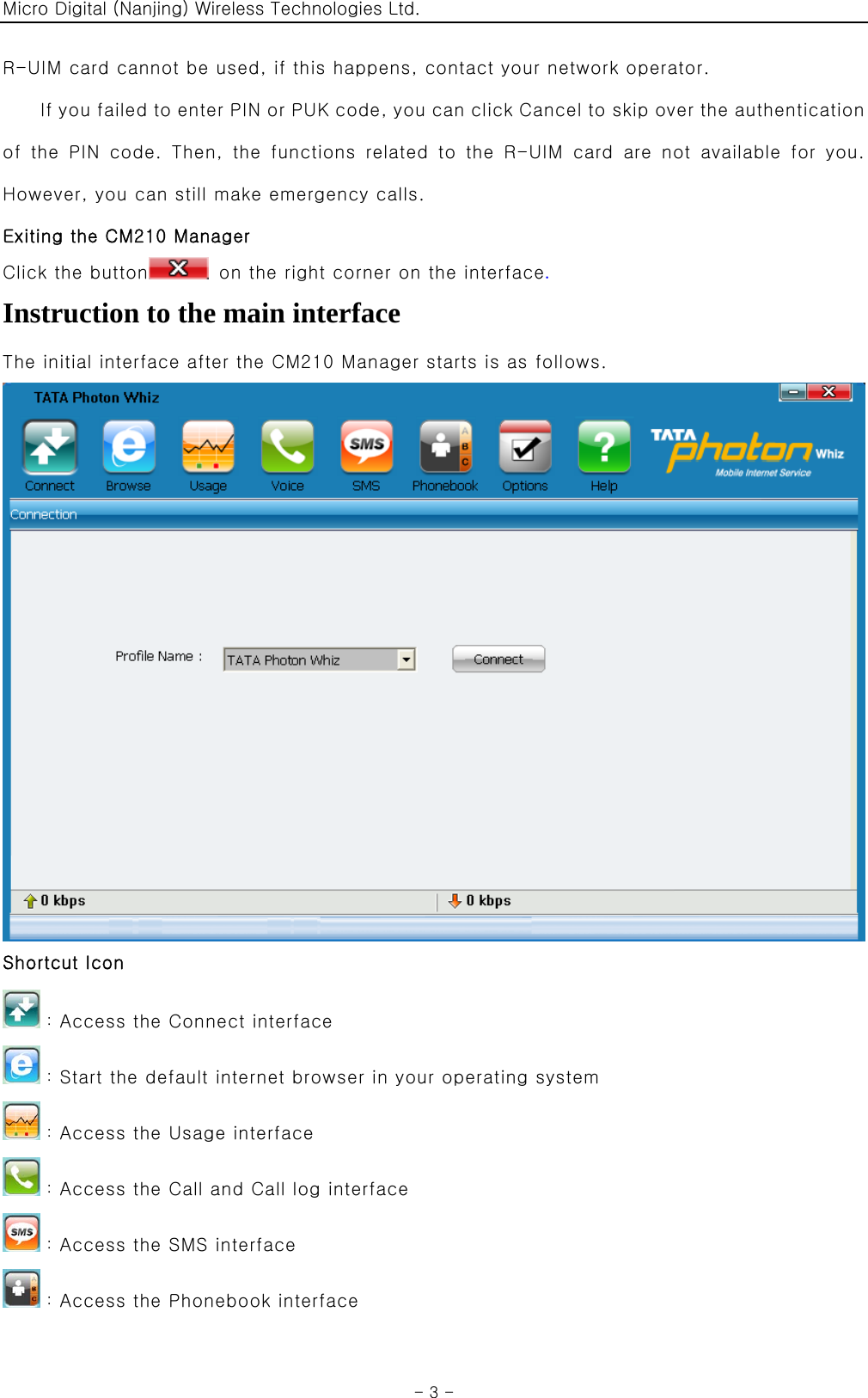 Micro Digital (Nanjing) Wireless Technologies Ltd.  - 3 - R-UIM card cannot be used, if this happens, contact your network operator. If you failed to enter PIN or PUK code, you can click Cancel to skip over the authentication of  the  PIN  code.  Then,  the  functions  related  to  the  R-UIM  card  are  not  available  for  you. However, you can still make emergency calls. Exiting the CM210 Manager Click the button   on the right corner on the interface.  Instruction to the main interface The initial interface after the CM210 Manager starts is as follows.  Shortcut Icon ：Access the Connect interface ：Start the default internet browser in your operating system ：Access the Usage interface ：Access the Call and Call log interface ：Access the SMS interface ：Access the Phonebook interface 