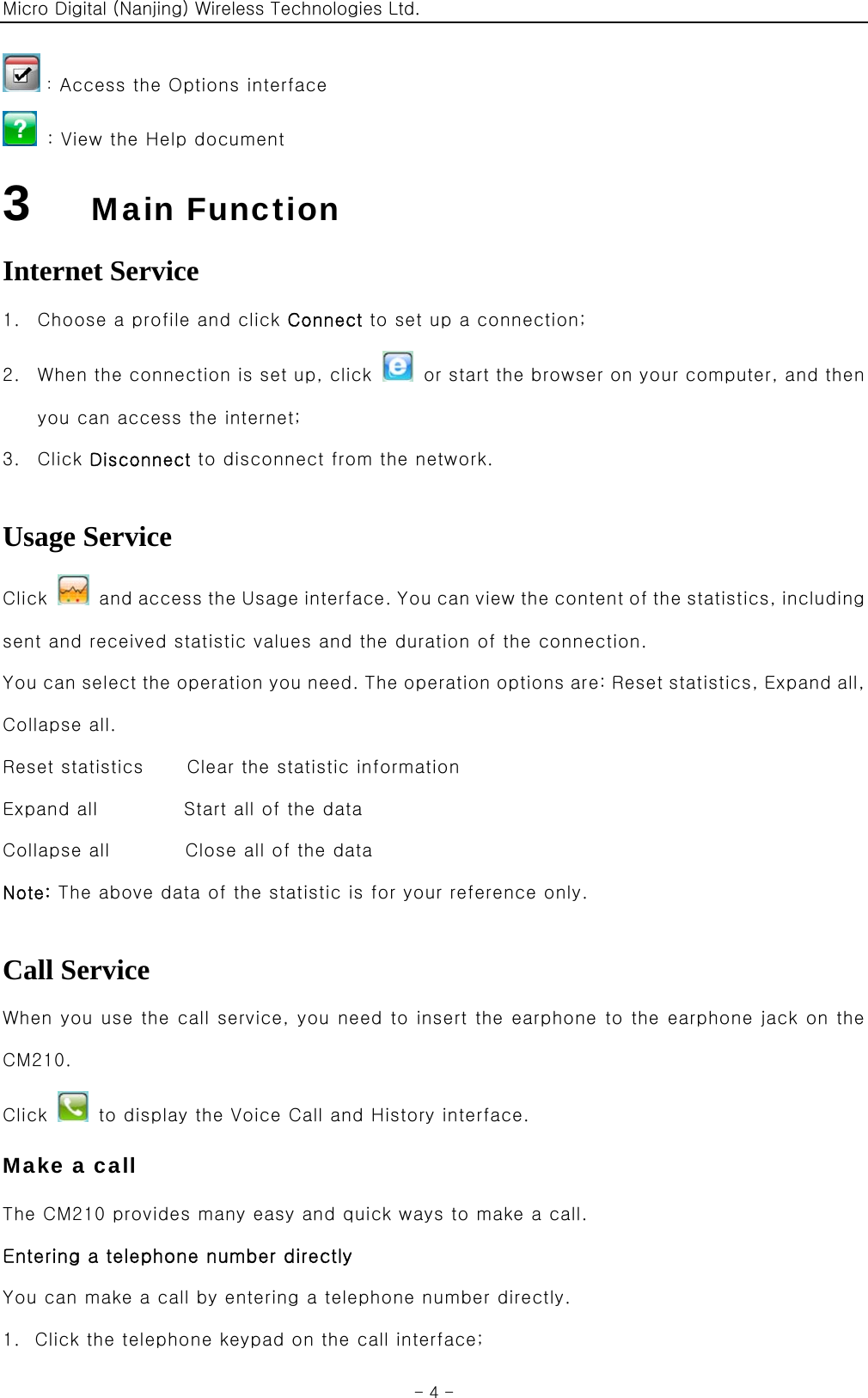 Micro Digital (Nanjing) Wireless Technologies Ltd.  - 4 - ：Access the Options interface   : View the Help document 3    Main Function Internet Service 1. Choose a profile and click Connect to set up a connection; 2. When the connection is set up, click    or start the browser on your computer, and then you can access the internet; 3. Click Disconnect to disconnect from the network.  Usage Service Click    and access the Usage interface. You can view the content of the statistics, including sent and received statistic values and the duration of the connection. You can select the operation you need. The operation options are: Reset statistics, Expand all, Collapse all. Reset statistics    Clear the statistic information Expand all        Start all of the data Collapse all       Close all of the data Note: The above data of the statistic is for your reference only.  Call Service When you use the call service, you need to insert the earphone to the earphone jack on the CM210. Click    to display the Voice Call and History interface. Make a call The CM210 provides many easy and quick ways to make a call. Entering a telephone number directly You can make a call by entering a telephone number directly. 1. Click the telephone keypad on the call interface; 