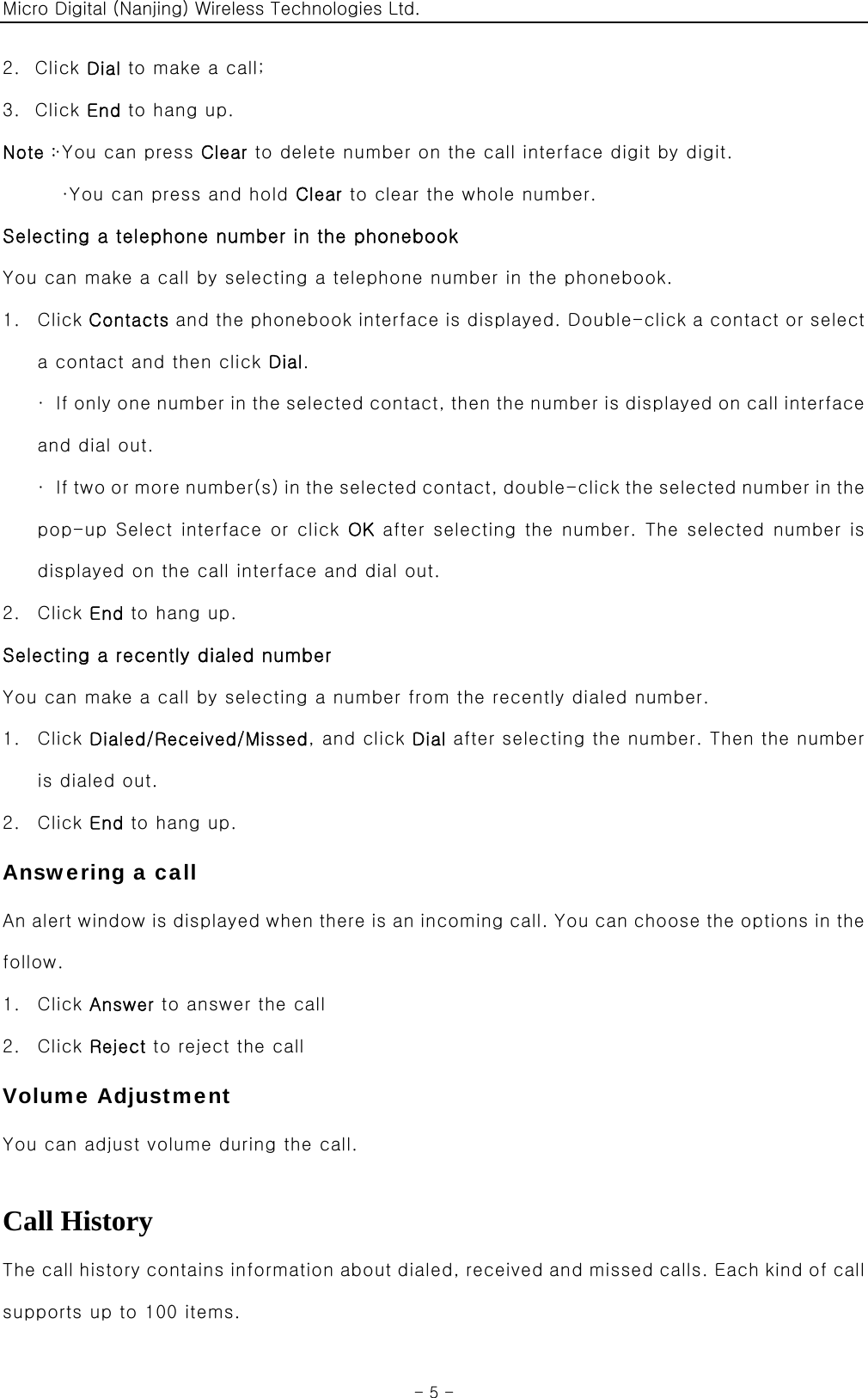 Micro Digital (Nanjing) Wireless Technologies Ltd.  - 5 - 2. Click Dial to make a call; 3. Click End to hang up. Note：·You can press Clear to delete number on the call interface digit by digit. ·You can press and hold Clear to clear the whole number. Selecting a telephone number in the phonebook You can make a call by selecting a telephone number in the phonebook. 1. Click Contacts and the phonebook interface is displayed. Double-click a contact or select a contact and then click Dial. ·  If only one number in the selected contact, then the number is displayed on call interface and dial out.   ·  If  t w o  or m ore numb er(s)  i n  t h e s e l ected con t a c t, doubl e-c l i c k the selected number in the pop-up Select interface or click OK after selecting the number. The selected number is displayed on the call interface and dial out. 2. Click End to hang up. Selecting a recently dialed number You can make a call by selecting a number from the recently dialed number. 1. Click Dialed/Received/Missed, and click Dial after selecting the number. Then the number is dialed out. 2. Click End to hang up. Answering a call An alert window is displayed when there is an incoming call. You can choose the options in the follow. 1. Click Answer to answer the call 2. Click Reject to reject the call Volume Adjustment You can adjust volume during the call.  Call History The call history contains information about dialed, received and missed calls. Each kind of call supports up to 100 items. 