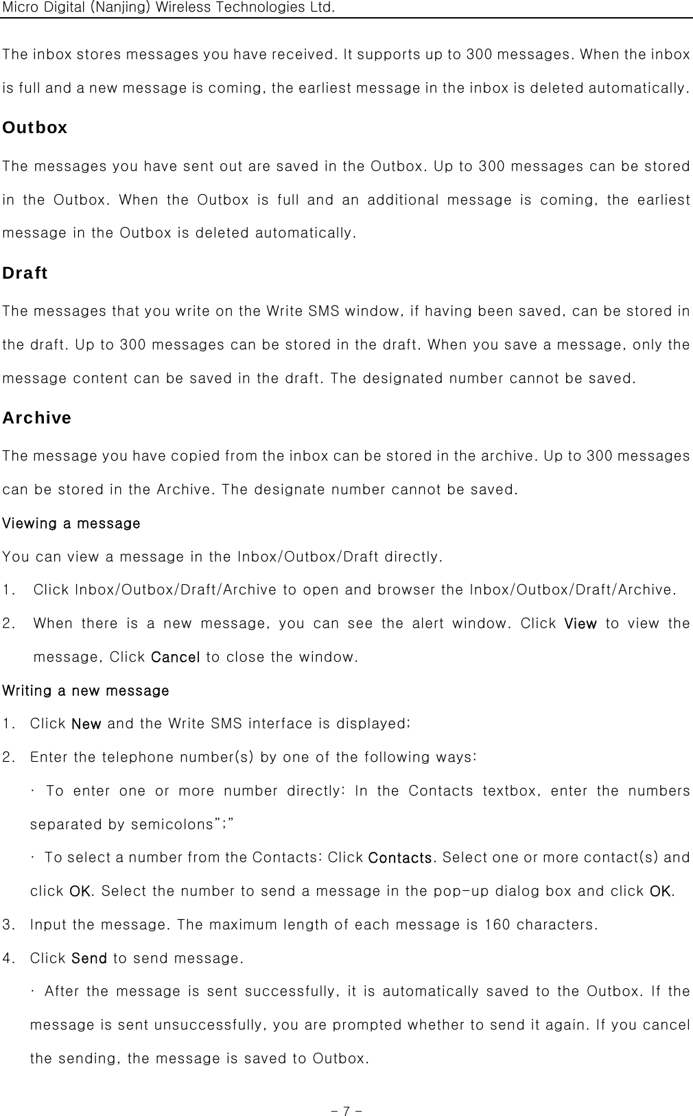 Micro Digital (Nanjing) Wireless Technologies Ltd.  - 7 - The inbox stores messages you have received. It supports up to 300 messages. When the inbox is full and a new message is coming, the earliest message in the inbox is deleted automatically. Outbox The messages you have sent out are saved in the Outbox. Up to 300 messages can be stored in  the  Outbox.  When  the  Outbox  is  full  and  an  additional  message is coming, the earliest message in the Outbox is deleted automatically. Draft The messages that you write on the Write SMS window, if having been saved, can be stored in the draft. Up to 300 messages can be stored in the draft. When you save a message, only the message content can be saved in the draft. The designated number cannot be saved. Archive The message you have copied from the inbox can be stored in the archive. Up to 300 messages can be stored in the Archive. The designate number cannot be saved. Viewing a message You can view a message in the Inbox/Outbox/Draft directly. 1. Click Inbox/Outbox/Draft/Archive to open and browser the Inbox/Outbox/Draft/Archive. 2. When  there  is  a  new  message,  you  can  see  the  alert  window.  Click  View to view the message, Click Cancel to close the window. Writing a new message 1. Click New and the Write SMS interface is displayed; 2. Enter the telephone number(s) by one of the following ways: · To enter one or more number directly: In the Contacts textbox,  enter  the  numbers separated by semicolons”;” ·  To select a number from the Contacts: Click Contacts. Select one or more contact(s) and click OK. Select the number to send a message in the pop-up dialog box and click OK. 3. Input the message. The maximum length of each message is 160 characters. 4. Click Send to send message. ·  After the message is sent successfully, it is automatically saved to the Outbox. If the message is sent unsuccessfully, you are prompted whether to send it again. If you cancel the sending, the message is saved to Outbox. 