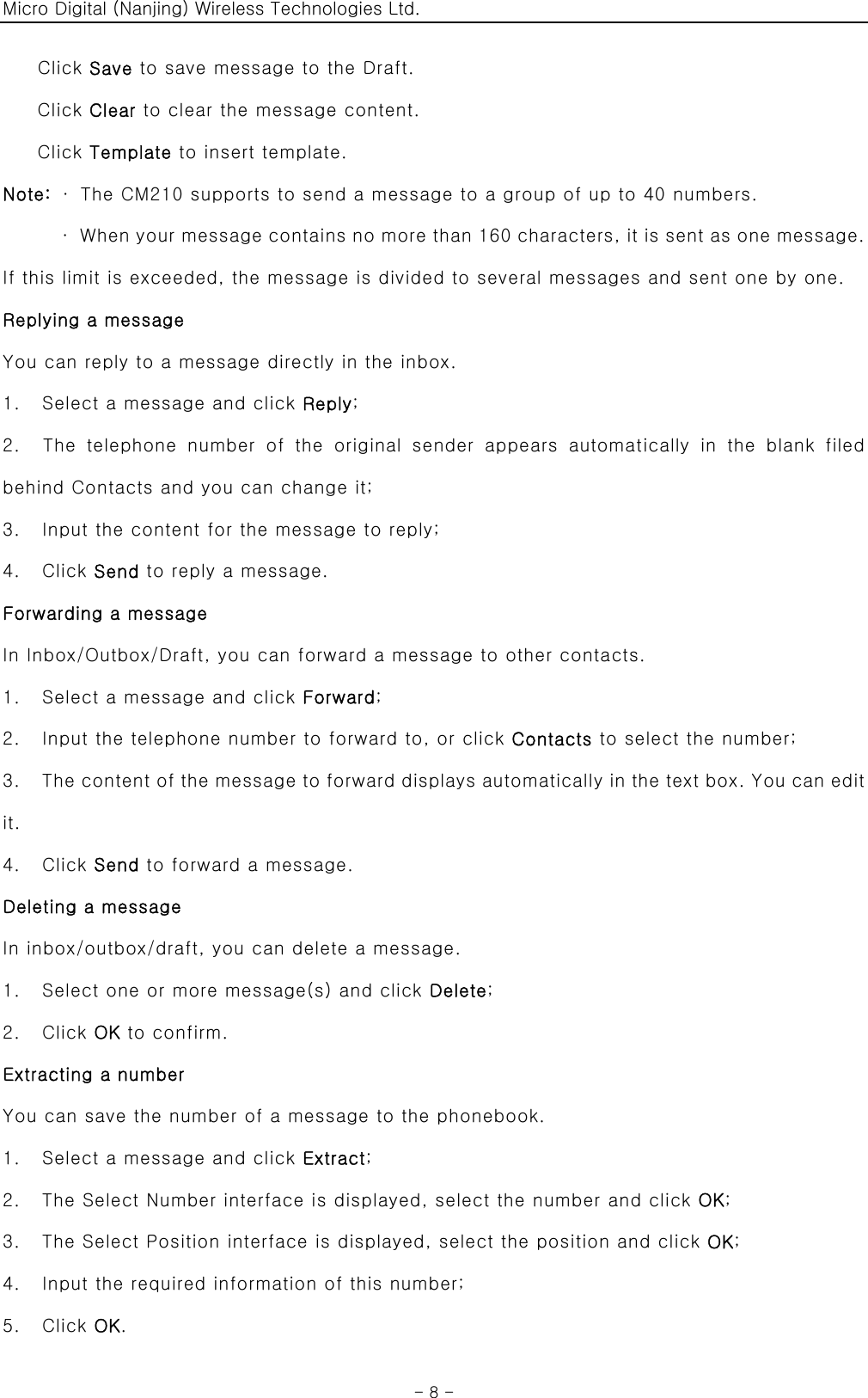 Micro Digital (Nanjing) Wireless Technologies Ltd.  - 8 - Click Save to save message to the Draft. Click Clear to clear the message content. Click Template to insert template.   Note:  ·  The CM210 supports to send a message to a group of up to 40 numbers. ·  When your message contains no more than 160 characters, it is sent as one message. If this limit is exceeded, the message is divided to several messages and sent one by one. Replying a message You can reply to a message directly in the inbox. 1.    Select a message and click Reply; 2.  The telephone number of the original sender appears automatically  in  the  blank  filed behind Contacts and you can change it; 3.    Input the content for the message to reply; 4.  Click Send to reply a message. Forwarding a message In Inbox/Outbox/Draft, you can forward a message to other contacts. 1.    Select a message and click Forward; 2.    Input the telephone number to forward to, or click Contacts to select the number; 3.    The content of the message to forward displays automatically in the text box. You can edit it.   4.  Click Send to forward a message. Deleting a message In inbox/outbox/draft, you can delete a message. 1.    Select one or more message(s) and click Delete; 2.  Click OK to confirm.   Extracting a number You can save the number of a message to the phonebook. 1.    Select a message and click Extract; 2.    The Select Number interface is displayed, select the number and click OK; 3.    The Select Position interface is displayed, select the position and click OK; 4.    Input the required information of this number; 5.  Click OK. 