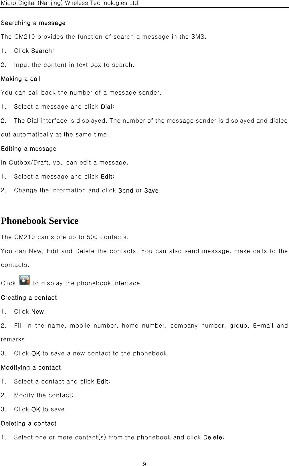 Micro Digital (Nanjing) Wireless Technologies Ltd.  - 9 - Searching a message The CM210 provides the function of search a message in the SMS. 1.  Click Search; 2.    Input the content in text box to search. Making a call You can call back the number of a message sender. 1.    Select a message and click Dial; 2.    The Dial interface is displayed. The number of the message sender is displayed and dialed out automatically at the same time. Editing a message In Outbox/Draft, you can edit a message. 1.    Select a message and click Edit; 2.    Change the information and click Send or Save.  Phonebook Service The CM210 can store up to 500 contacts. You can New, Edit and Delete the contacts. You can also send message, make calls to the contacts. Click    to display the phonebook interface. Creating a contact 1.  Click New; 2.    Fill  in  the  name,  mobile  number,  home  number,  company  number,  group,  E-mail  and remarks. 3.  Click OK to save a new contact to the phonebook. Modifying a contact 1.    Select a contact and click Edit; 2.    Modify the contact; 3.  Click OK to save. Deleting a contact 1.    Select one or more contact(s) from the phonebook and click Delete; 