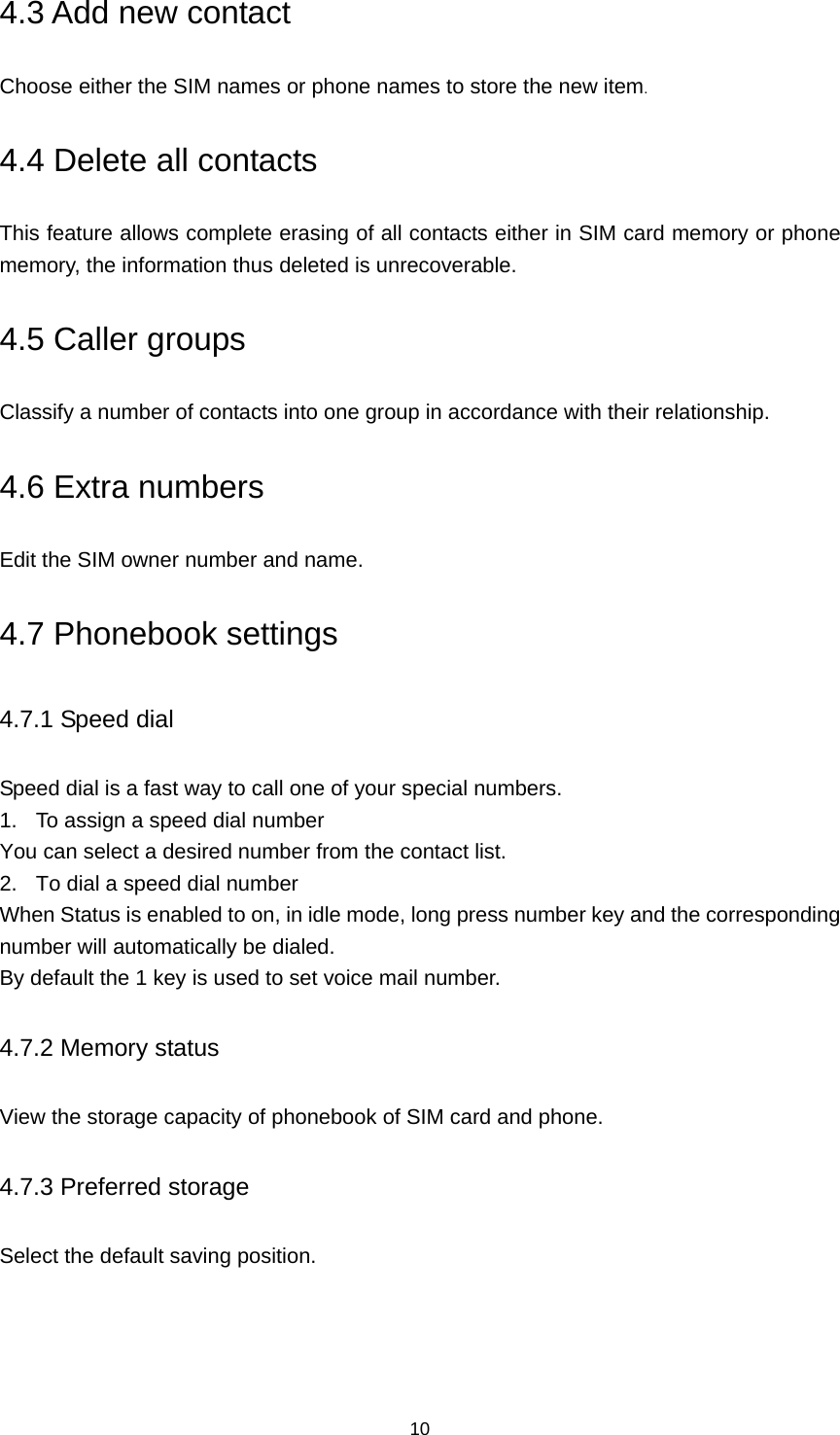 10 4.3 Add new contact Choose either the SIM names or phone names to store the new item. 4.4 Delete all contacts This feature allows complete erasing of all contacts either in SIM card memory or phone memory, the information thus deleted is unrecoverable. 4.5 Caller groups Classify a number of contacts into one group in accordance with their relationship. 4.6 Extra numbers Edit the SIM owner number and name. 4.7 Phonebook settings 4.7.1 Speed dial Speed dial is a fast way to call one of your special numbers. 1.  To assign a speed dial number You can select a desired number from the contact list. 2.  To dial a speed dial number When Status is enabled to on, in idle mode, long press number key and the corresponding number will automatically be dialed. By default the 1 key is used to set voice mail number. 4.7.2 Memory status View the storage capacity of phonebook of SIM card and phone. 4.7.3 Preferred storage Select the default saving position. 