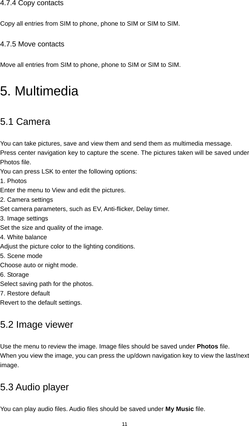 11 4.7.4 Copy contacts Copy all entries from SIM to phone, phone to SIM or SIM to SIM. 4.7.5 Move contacts Move all entries from SIM to phone, phone to SIM or SIM to SIM. 5. Multimedia 5.1 Camera You can take pictures, save and view them and send them as multimedia message. Press center navigation key to capture the scene. The pictures taken will be saved under Photos file.   You can press LSK to enter the following options: 1. Photos Enter the menu to View and edit the pictures. 2. Camera settings Set camera parameters, such as EV, Anti-flicker, Delay timer. 3. Image settings Set the size and quality of the image. 4. White balance Adjust the picture color to the lighting conditions. 5. Scene mode Choose auto or night mode. 6. Storage Select saving path for the photos. 7. Restore default Revert to the default settings. 5.2 Image viewer Use the menu to review the image. Image files should be saved under Photos file. When you view the image, you can press the up/down navigation key to view the last/next image. 5.3 Audio player You can play audio files. Audio files should be saved under My Music file. 