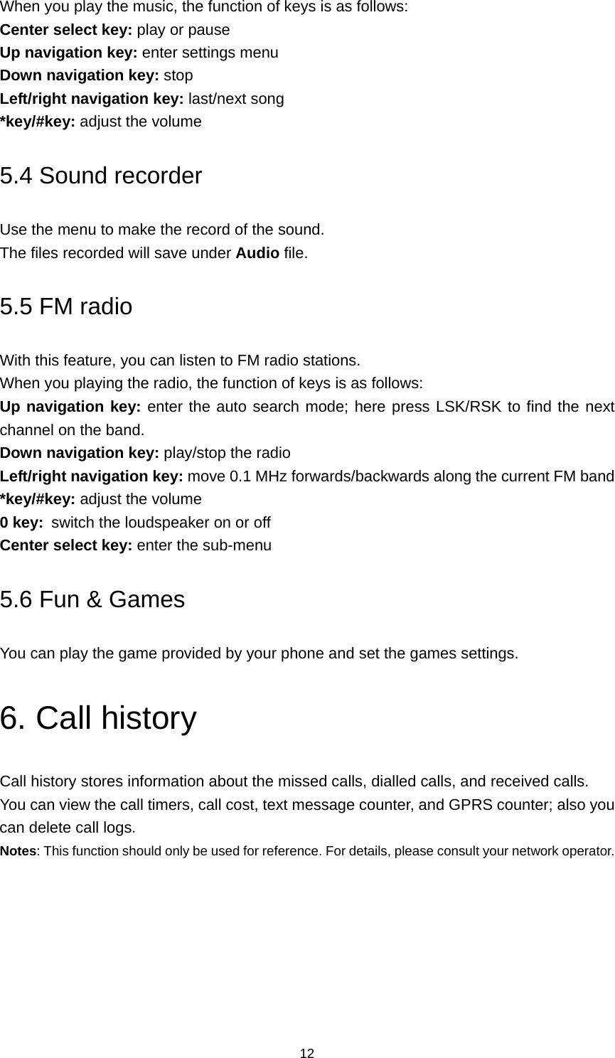 12 When you play the music, the function of keys is as follows: Center select key: play or pause Up navigation key: enter settings menu Down navigation key: stop Left/right navigation key: last/next song *key/#key: adjust the volume 5.4 Sound recorder Use the menu to make the record of the sound. The files recorded will save under Audio file. 5.5 FM radio With this feature, you can listen to FM radio stations. When you playing the radio, the function of keys is as follows: Up navigation key: enter the auto search mode; here press LSK/RSK to find the next channel on the band. Down navigation key: play/stop the radio Left/right navigation key: move 0.1 MHz forwards/backwards along the current FM band *key/#key: adjust the volume 0 key: switch the loudspeaker on or off Center select key: enter the sub-menu 5.6 Fun &amp; Games You can play the game provided by your phone and set the games settings. 6. Call history Call history stores information about the missed calls, dialled calls, and received calls.   You can view the call timers, call cost, text message counter, and GPRS counter; also you can delete call logs. Notes: This function should only be used for reference. For details, please consult your network operator. 