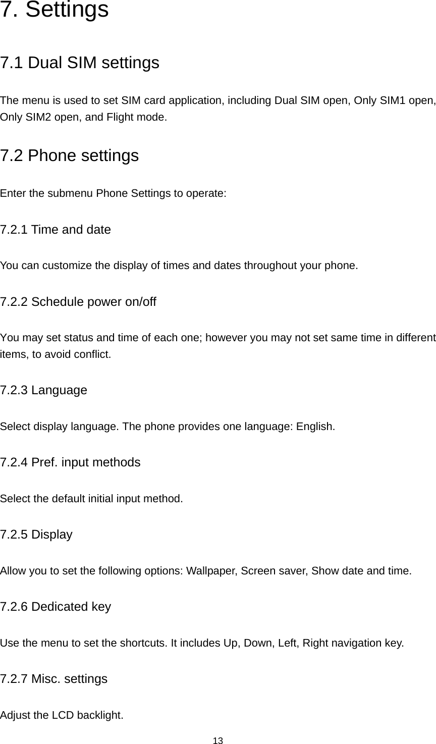 13 7. Settings 7.1 Dual SIM settings The menu is used to set SIM card application, including Dual SIM open, Only SIM1 open, Only SIM2 open, and Flight mode. 7.2 Phone settings Enter the submenu Phone Settings to operate: 7.2.1 Time and date You can customize the display of times and dates throughout your phone.   7.2.2 Schedule power on/off You may set status and time of each one; however you may not set same time in different items, to avoid conflict. 7.2.3 Language Select display language. The phone provides one language: English. 7.2.4 Pref. input methods Select the default initial input method. 7.2.5 Display Allow you to set the following options: Wallpaper, Screen saver, Show date and time. 7.2.6 Dedicated key Use the menu to set the shortcuts. It includes Up, Down, Left, Right navigation key. 7.2.7 Misc. settings Adjust the LCD backlight. 