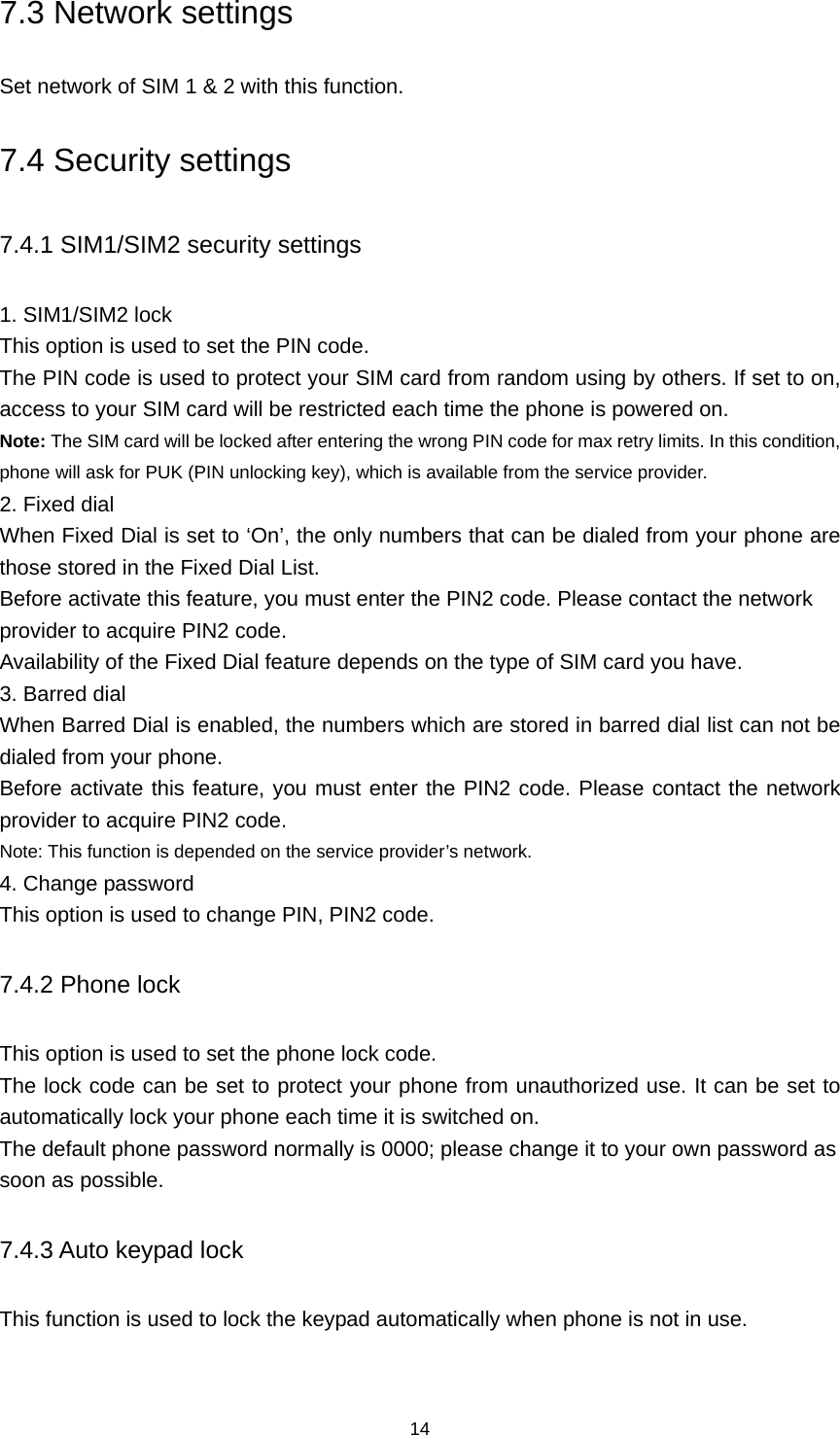 14 7.3 Network settings Set network of SIM 1 &amp; 2 with this function. 7.4 Security settings 7.4.1 SIM1/SIM2 security settings 1. SIM1/SIM2 lock This option is used to set the PIN code. The PIN code is used to protect your SIM card from random using by others. If set to on, access to your SIM card will be restricted each time the phone is powered on. Note: The SIM card will be locked after entering the wrong PIN code for max retry limits. In this condition, phone will ask for PUK (PIN unlocking key), which is available from the service provider. 2. Fixed dial When Fixed Dial is set to ‘On’, the only numbers that can be dialed from your phone are those stored in the Fixed Dial List. Before activate this feature, you must enter the PIN2 code. Please contact the network provider to acquire PIN2 code. Availability of the Fixed Dial feature depends on the type of SIM card you have. 3. Barred dial When Barred Dial is enabled, the numbers which are stored in barred dial list can not be dialed from your phone. Before activate this feature, you must enter the PIN2 code. Please contact the network provider to acquire PIN2 code. Note: This function is depended on the service provider’s network. 4. Change password This option is used to change PIN, PIN2 code. 7.4.2 Phone lock This option is used to set the phone lock code. The lock code can be set to protect your phone from unauthorized use. It can be set to automatically lock your phone each time it is switched on. The default phone password normally is 0000; please change it to your own password as soon as possible. 7.4.3 Auto keypad lock This function is used to lock the keypad automatically when phone is not in use.   