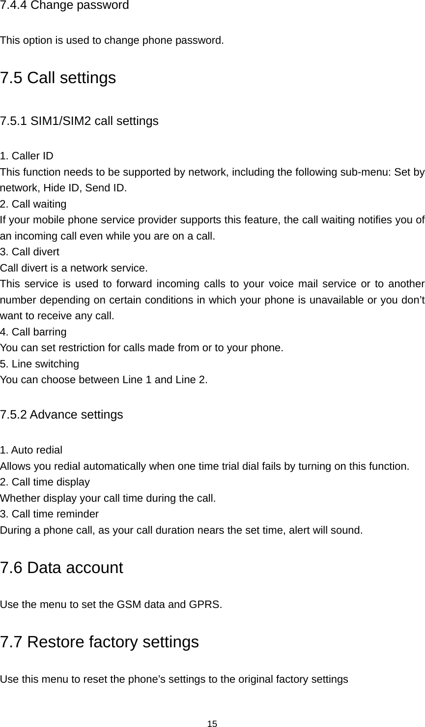 15 7.4.4 Change password This option is used to change phone password. 7.5 Call settings 7.5.1 SIM1/SIM2 call settings 1. Caller ID This function needs to be supported by network, including the following sub-menu: Set by network, Hide ID, Send ID. 2. Call waiting If your mobile phone service provider supports this feature, the call waiting notifies you of an incoming call even while you are on a call.   3. Call divert Call divert is a network service. This service is used to forward incoming calls to your voice mail service or to another number depending on certain conditions in which your phone is unavailable or you don’t want to receive any call.   4. Call barring You can set restriction for calls made from or to your phone. 5. Line switching You can choose between Line 1 and Line 2. 7.5.2 Advance settings 1. Auto redial Allows you redial automatically when one time trial dial fails by turning on this function. 2. Call time display Whether display your call time during the call. 3. Call time reminder During a phone call, as your call duration nears the set time, alert will sound. 7.6 Data account Use the menu to set the GSM data and GPRS. 7.7 Restore factory settings Use this menu to reset the phone’s settings to the original factory settings 