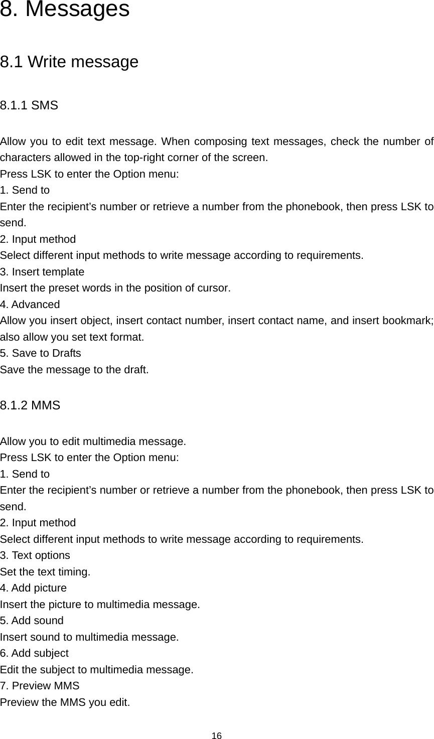 16 8. Messages 8.1 Write message 8.1.1 SMS Allow you to edit text message. When composing text messages, check the number of characters allowed in the top-right corner of the screen.   Press LSK to enter the Option menu:   1. Send to Enter the recipient’s number or retrieve a number from the phonebook, then press LSK to send. 2. Input method Select different input methods to write message according to requirements. 3. Insert template Insert the preset words in the position of cursor. 4. Advanced Allow you insert object, insert contact number, insert contact name, and insert bookmark; also allow you set text format. 5. Save to Drafts Save the message to the draft. 8.1.2 MMS Allow you to edit multimedia message.   Press LSK to enter the Option menu:   1. Send to Enter the recipient’s number or retrieve a number from the phonebook, then press LSK to send. 2. Input method Select different input methods to write message according to requirements. 3. Text options Set the text timing. 4. Add picture Insert the picture to multimedia message. 5. Add sound Insert sound to multimedia message. 6. Add subject Edit the subject to multimedia message. 7. Preview MMS Preview the MMS you edit. 