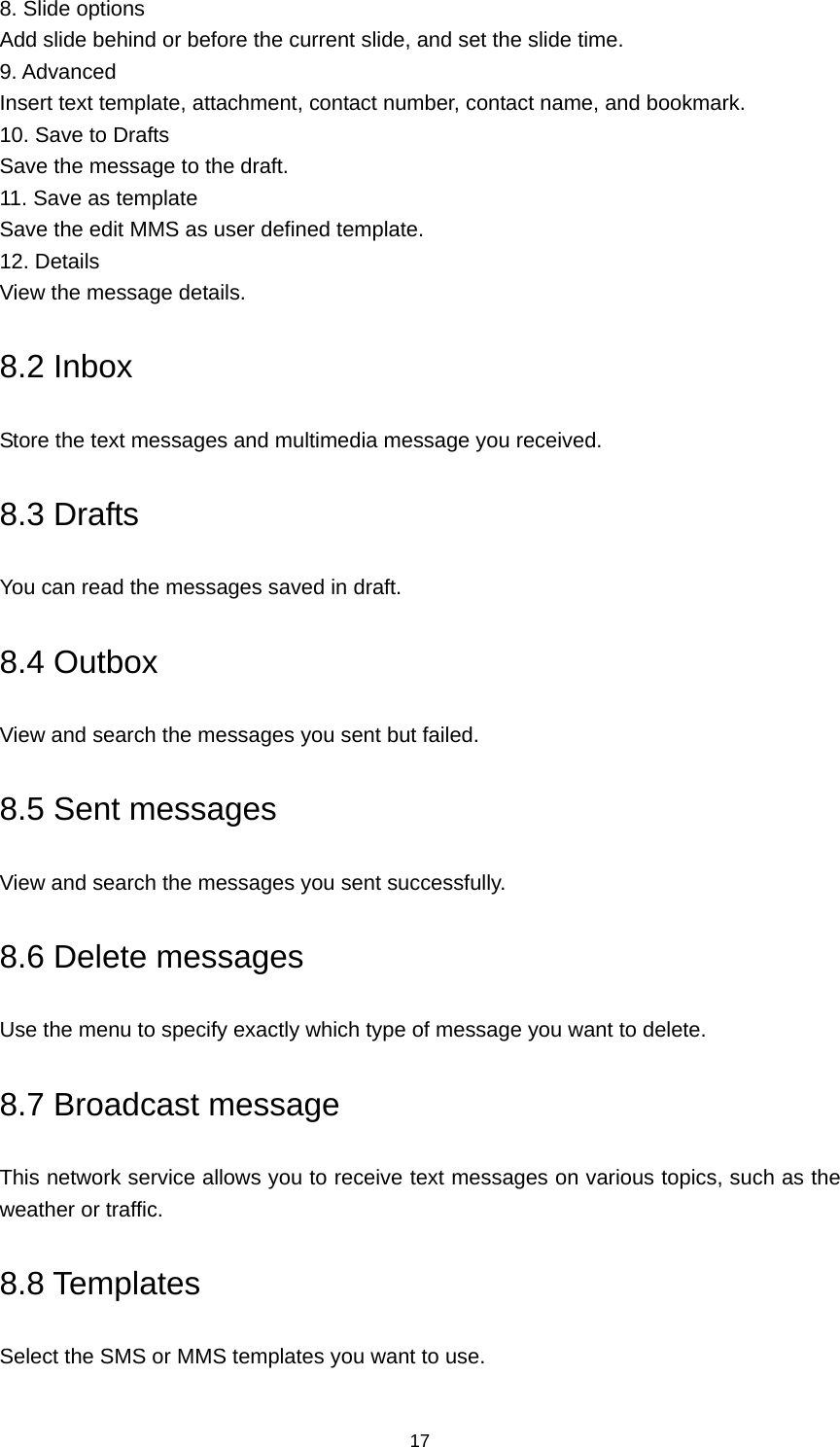 17 8. Slide options Add slide behind or before the current slide, and set the slide time. 9. Advanced Insert text template, attachment, contact number, contact name, and bookmark. 10. Save to Drafts Save the message to the draft. 11. Save as template Save the edit MMS as user defined template. 12. Details View the message details. 8.2 Inbox Store the text messages and multimedia message you received. 8.3 Drafts You can read the messages saved in draft. 8.4 Outbox View and search the messages you sent but failed. 8.5 Sent messages View and search the messages you sent successfully. 8.6 Delete messages Use the menu to specify exactly which type of message you want to delete. 8.7 Broadcast message This network service allows you to receive text messages on various topics, such as the weather or traffic. 8.8 Templates Select the SMS or MMS templates you want to use. 