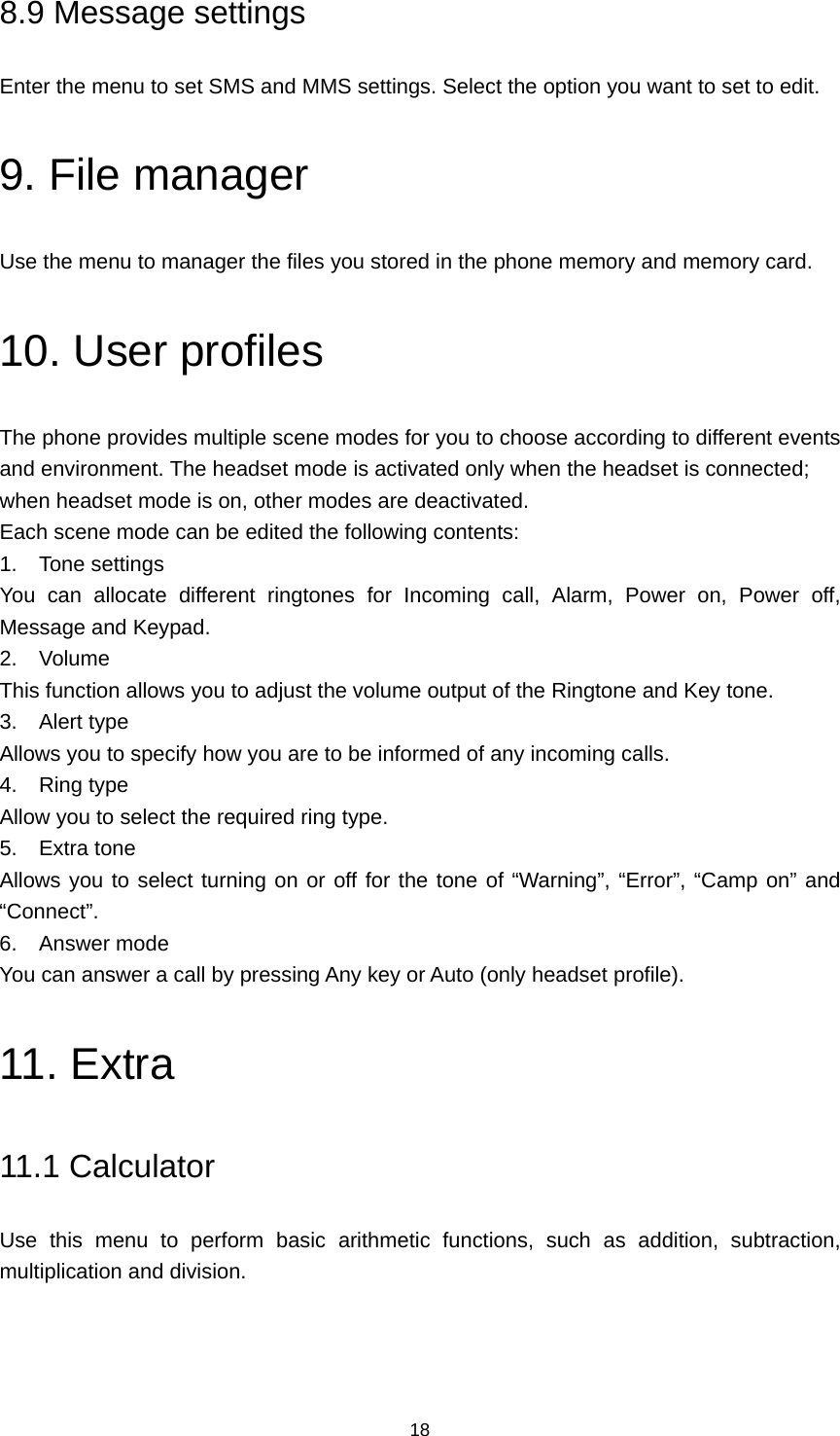 18 8.9 Message settings Enter the menu to set SMS and MMS settings. Select the option you want to set to edit. 9. File manager Use the menu to manager the files you stored in the phone memory and memory card. 10. User profiles The phone provides multiple scene modes for you to choose according to different events and environment. The headset mode is activated only when the headset is connected; when headset mode is on, other modes are deactivated. Each scene mode can be edited the following contents: 1. Tone settings You can allocate different ringtones for Incoming call, Alarm, Power on, Power off, Message and Keypad. 2. Volume This function allows you to adjust the volume output of the Ringtone and Key tone. 3. Alert type Allows you to specify how you are to be informed of any incoming calls. 4. Ring type Allow you to select the required ring type. 5. Extra tone Allows you to select turning on or off for the tone of “Warning”, “Error”, “Camp on” and “Connect”. 6. Answer mode You can answer a call by pressing Any key or Auto (only headset profile). 11. Extra 11.1 Calculator Use this menu to perform basic arithmetic functions, such as addition, subtraction, multiplication and division. 