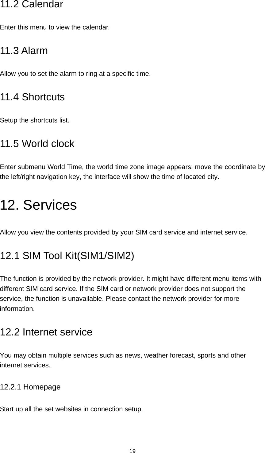 19 11.2 Calendar Enter this menu to view the calendar. 11.3 Alarm Allow you to set the alarm to ring at a specific time. 11.4 Shortcuts Setup the shortcuts list. 11.5 World clock Enter submenu World Time, the world time zone image appears; move the coordinate by the left/right navigation key, the interface will show the time of located city. 12. Services Allow you view the contents provided by your SIM card service and internet service. 12.1 SIM Tool Kit(SIM1/SIM2) The function is provided by the network provider. It might have different menu items with different SIM card service. If the SIM card or network provider does not support the service, the function is unavailable. Please contact the network provider for more information. 12.2 Internet service You may obtain multiple services such as news, weather forecast, sports and other internet services.   12.2.1 Homepage Start up all the set websites in connection setup. 